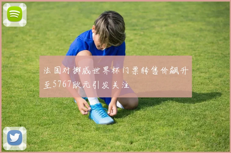 法国对挪威世界杯门票转售价飙升至5767欧元引发关注