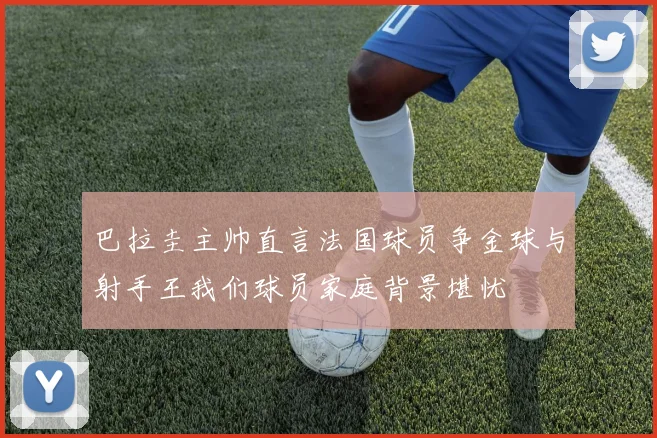 巴拉圭主帅直言法国球员争金球与射手王我们球员家庭背景堪忧