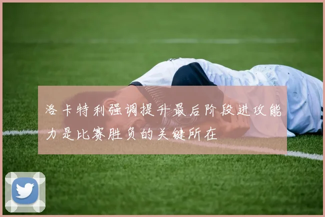 洛卡特利强调提升最后阶段进攻能力是比赛胜负的关键所在
