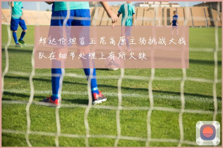 郑达伦坦言玉昆高原主场挑战大我队在细节处理上有所欠缺