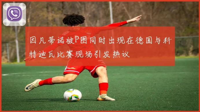 因凡蒂诺被P图同时出现在德国与科特迪瓦比赛现场引发热议