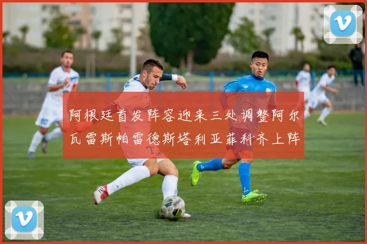阿根廷首发阵容迎来三处调整阿尔瓦雷斯帕雷德斯塔利亚菲科齐上阵