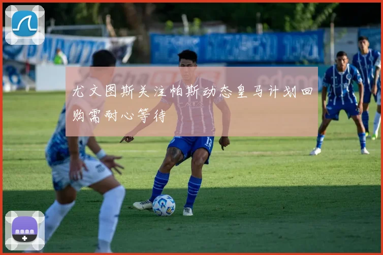 尤文图斯关注帕斯动态皇马计划回购需耐心等待
