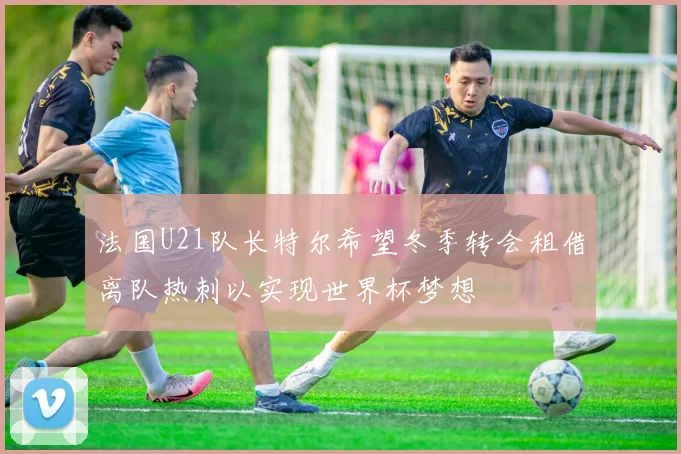 法国U21队长特尔希望冬季转会租借离队热刺以实现世界杯梦想