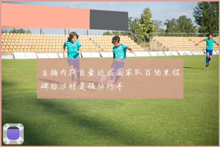 吉梅内斯自豪达成国家队百场里程碑称沙特是强劲对手