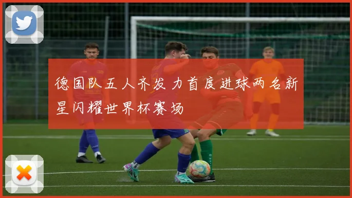 德国队五人齐发力首度进球两名新星闪耀世界杯赛场