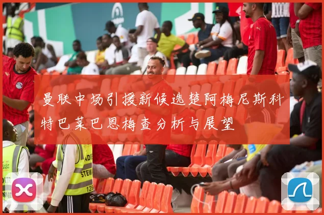 曼联中场引援新候选楚阿梅尼斯科特巴莱巴恩梅查分析与展望