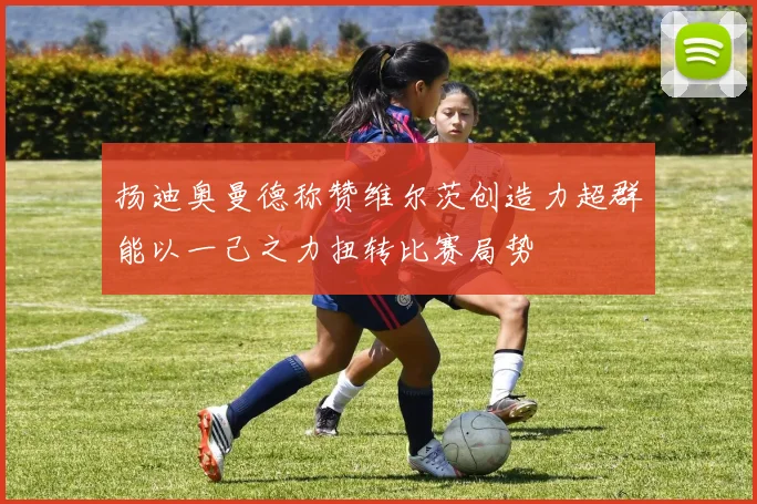扬迪奥曼德称赞维尔茨创造力超群能以一己之力扭转比赛局势
