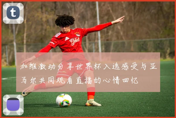 加维激动分享世界杯入选感受与亚马尔共同观看直播的心情回忆