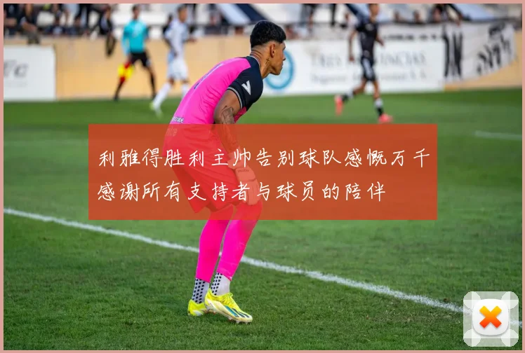 利雅得胜利主帅告别球队感慨万千感谢所有支持者与球员的陪伴