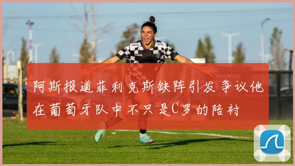 阿斯报道菲利克斯缺阵引发争议他在葡萄牙队中不只是C罗的陪衬