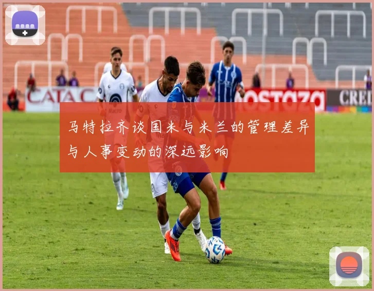 马特拉齐谈国米与米兰的管理差异与人事变动的深远影响
