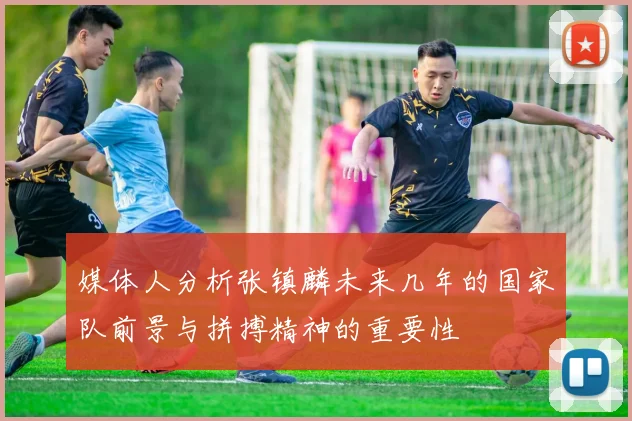 媒体人分析张镇麟未来几年的国家队前景与拼搏精神的重要性