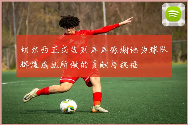 切尔西正式告别库库感谢他为球队辉煌成就所做的贡献与祝福