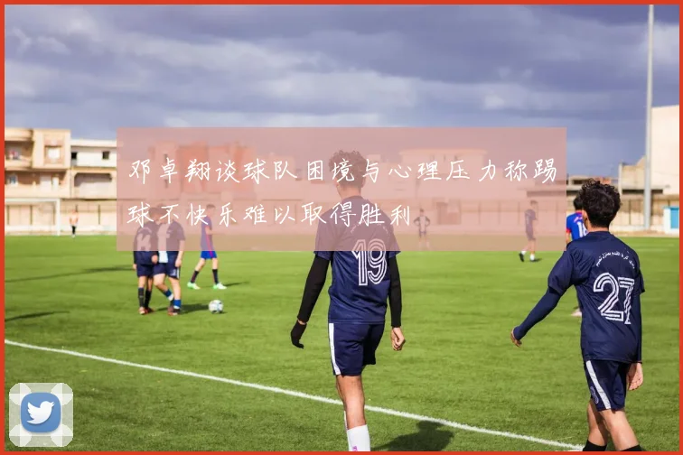 邓卓翔谈球队困境与心理压力称踢球不快乐难以取得胜利