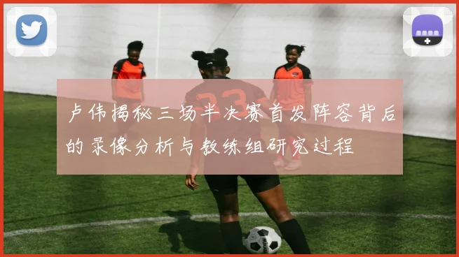 卢伟揭秘三场半决赛首发阵容背后的录像分析与教练组研究过程