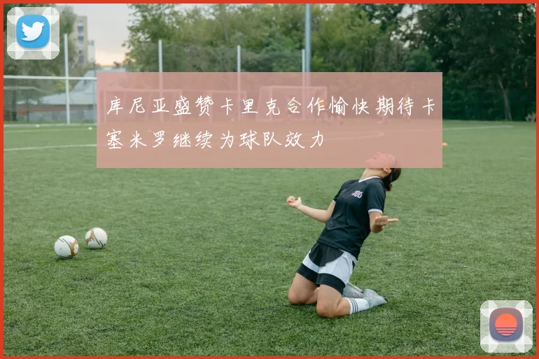 库尼亚盛赞卡里克合作愉快期待卡塞米罗继续为球队效力
