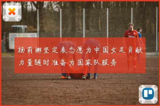 杨莉娜坚定表态愿为中国女足贡献力量随时准备为国家队服务