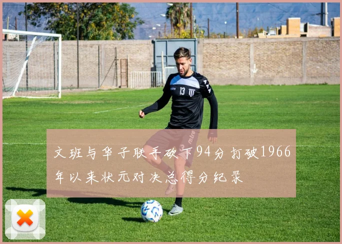 文班与华子联手砍下94分打破1966年以来状元对决总得分纪录