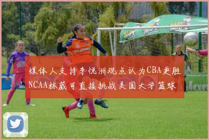 媒体人支持李悦洲观点认为CBA更胜NCAA林葳可直接挑战美国大学篮球
