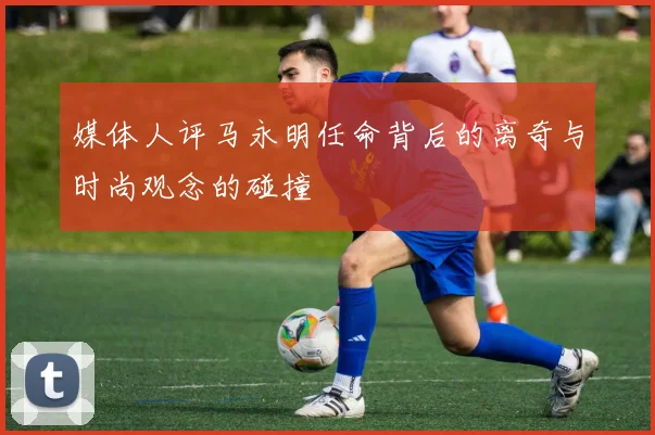 媒体人评马永明任命背后的离奇与时尚观念的碰撞