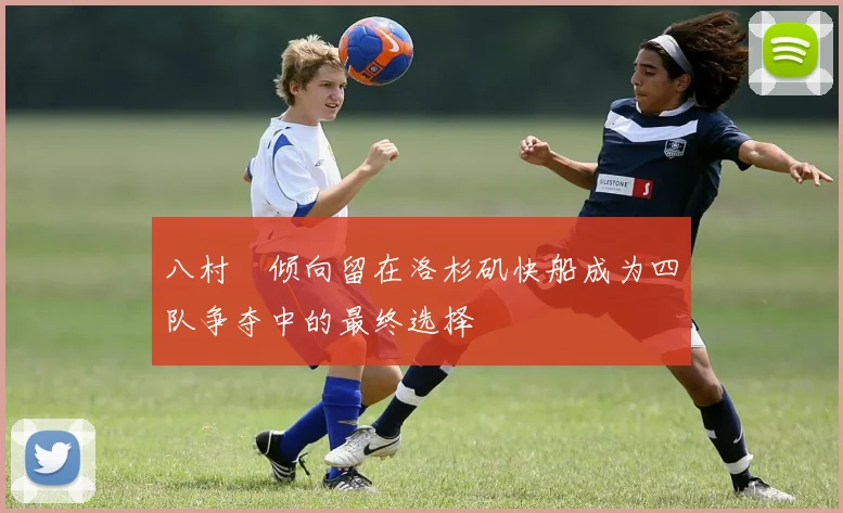 八村塁倾向留在洛杉矶快船成为四队争夺中的最终选择