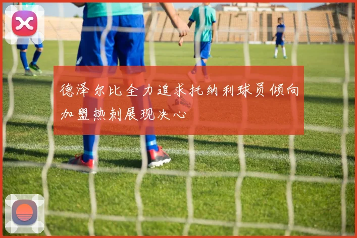 德泽尔比全力追求托纳利球员倾向加盟热刺展现决心